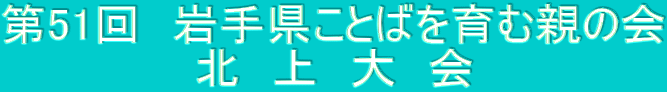第51回 岩手県ことばを育む親の会 北 上 大 会